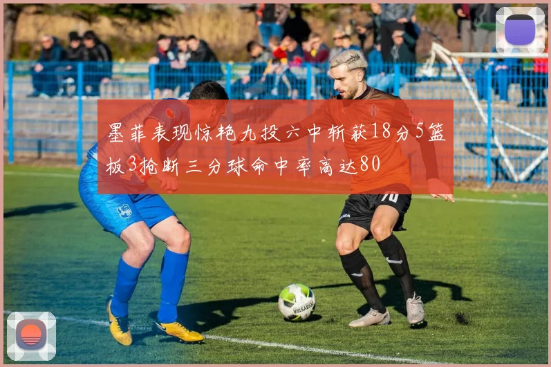 墨菲表现惊艳九投六中斩获18分5篮板3抢断三分球命中率高达80