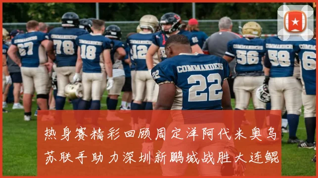 热身赛精彩回顾周定洋阿代米奥乌苏联手助力深圳新鹏城战胜大连鲲城