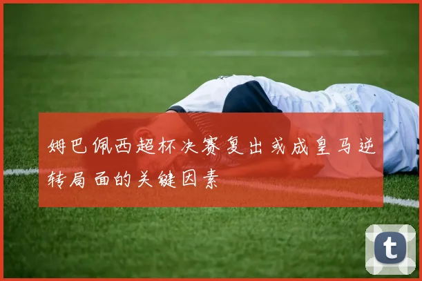 姆巴佩西超杯决赛复出或成皇马逆转局面的关键因素