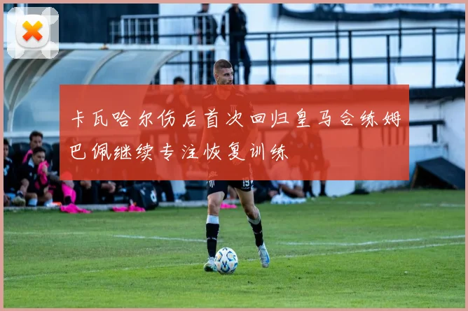 卡瓦哈尔伤后首次回归皇马合练姆巴佩继续专注恢复训练
