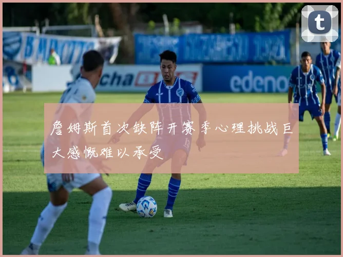 詹姆斯首次缺阵开赛季心理挑战巨大感慨难以承受