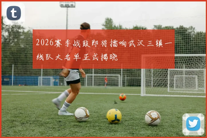 2026赛季战鼓即将擂响武汉三镇一线队大名单正式揭晓