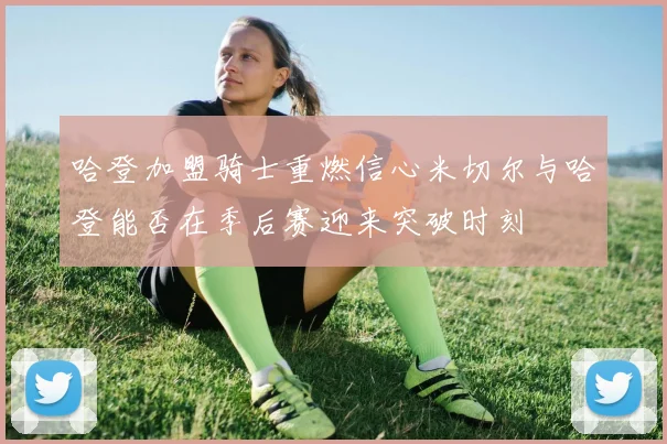 哈登加盟骑士重燃信心米切尔与哈登能否在季后赛迎来突破时刻