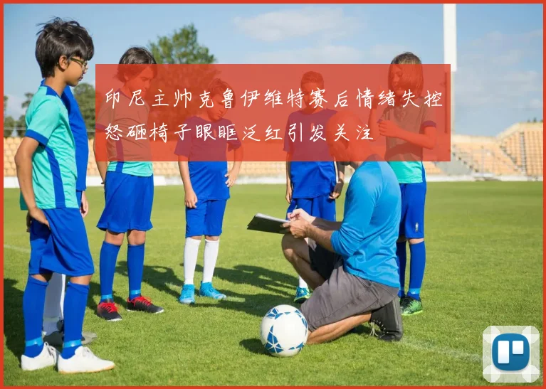 印尼主帅克鲁伊维特赛后情绪失控怒砸椅子眼眶泛红引发关注