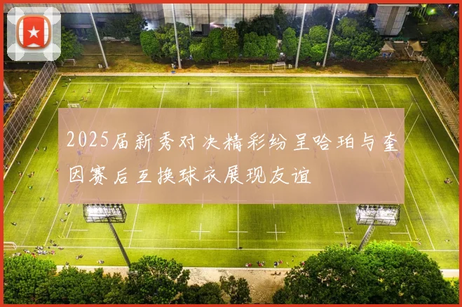 2025届新秀对决精彩纷呈哈珀与奎因赛后互换球衣展现友谊