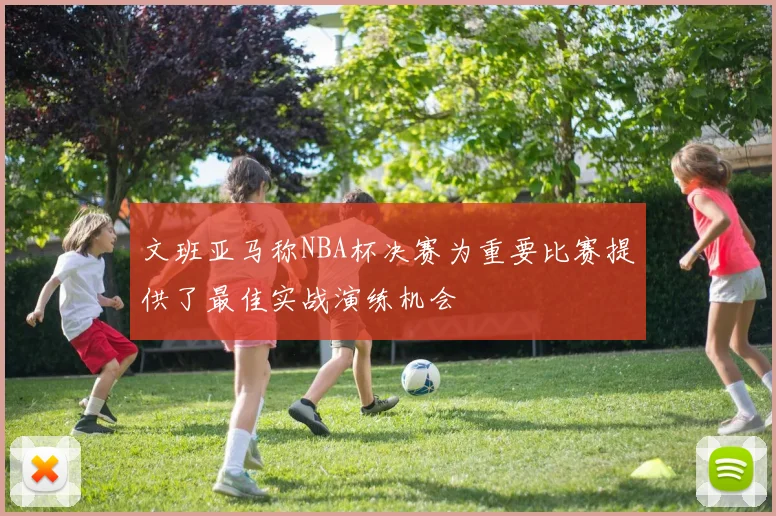 文班亚马称NBA杯决赛为重要比赛提供了最佳实战演练机会