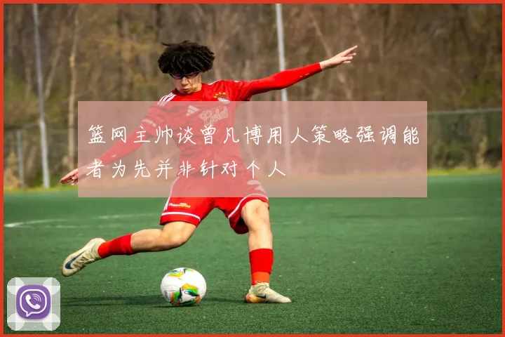 篮网主帅谈曾凡博用人策略强调能者为先并非针对个人