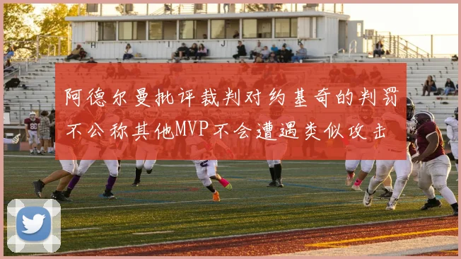 阿德尔曼批评裁判对约基奇的判罚不公称其他MVP不会遭遇类似攻击