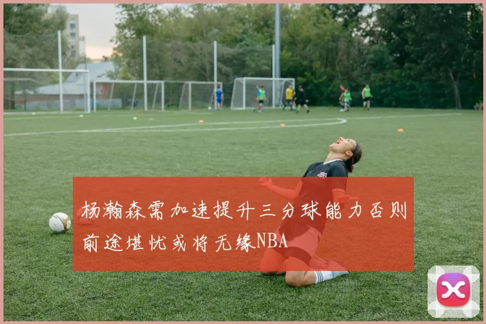 杨瀚森需加速提升三分球能力否则前途堪忧或将无缘NBA