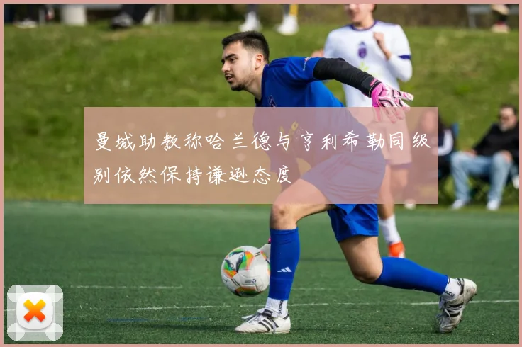 曼城助教称哈兰德与亨利希勒同级别依然保持谦逊态度