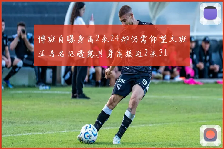 博班自曝身高2米24却仍需仰望文班亚马名记透露其身高接近2米31