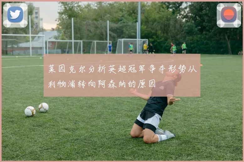莱因克尔分析英超冠军争夺形势从利物浦转向阿森纳的原因