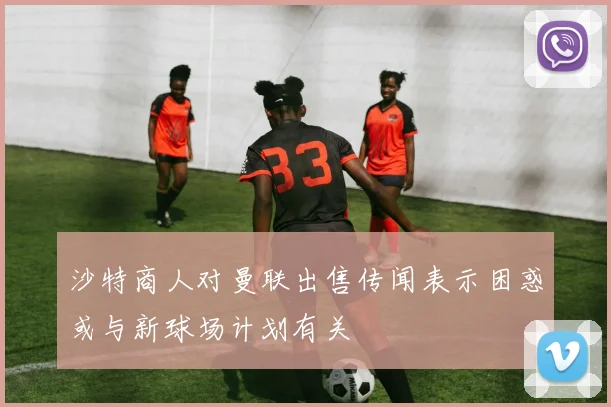 沙特商人对曼联出售传闻表示困惑或与新球场计划有关