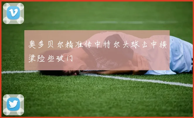 奥多贝尔精准传中特尔头球击中横梁险些破门