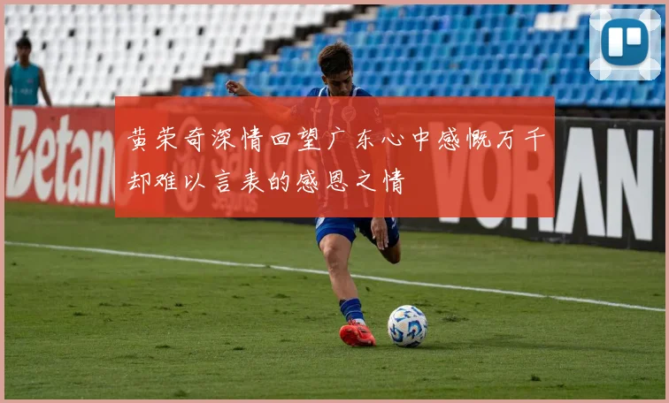 黄荣奇深情回望广东心中感慨万千却难以言表的感恩之情