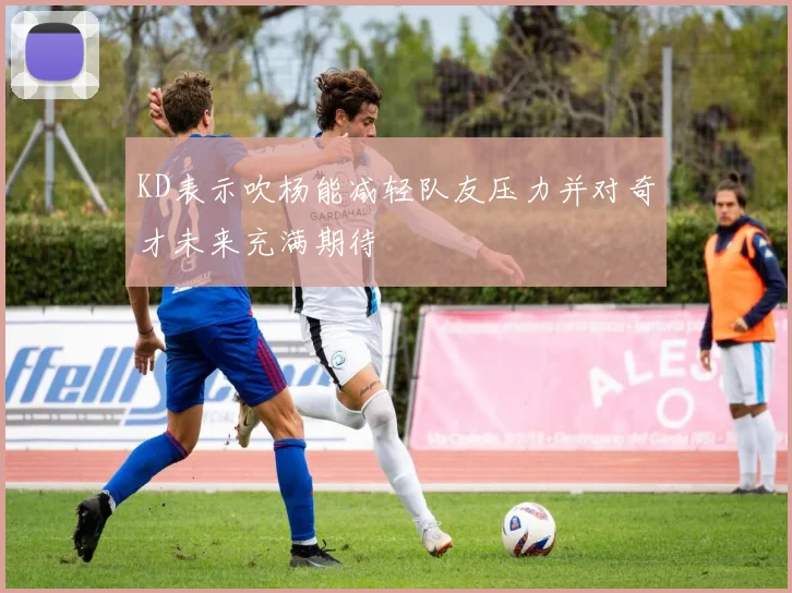 KD表示吹杨能减轻队友压力并对奇才未来充满期待