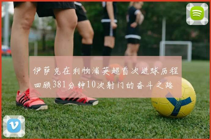 伊萨克在利物浦英超首次进球历程回顾381分钟10次射门的奋斗之路