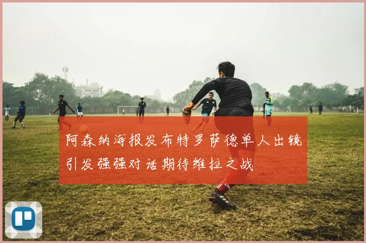 阿森纳海报发布特罗萨德单人出镜引发强强对话期待维拉之战