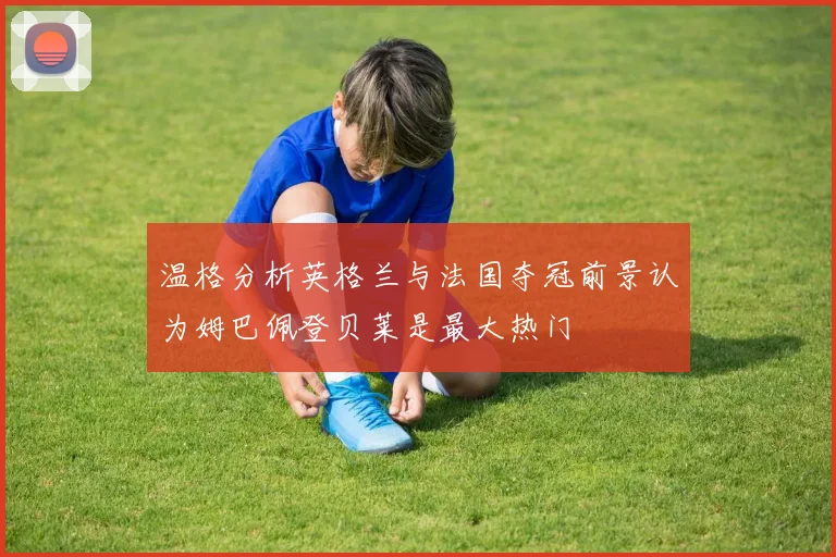 温格分析英格兰与法国夺冠前景认为姆巴佩登贝莱是最大热门