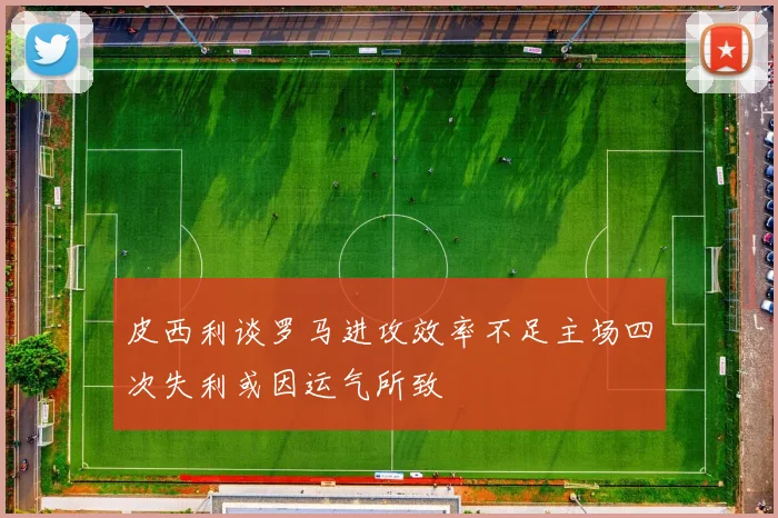 皮西利谈罗马进攻效率不足主场四次失利或因运气所致
