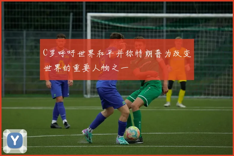 C罗呼吁世界和平并称特朗普为改变世界的重要人物之一