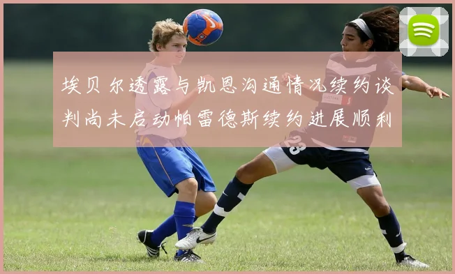 埃贝尔透露与凯恩沟通情况续约谈判尚未启动帕雷德斯续约进展顺利