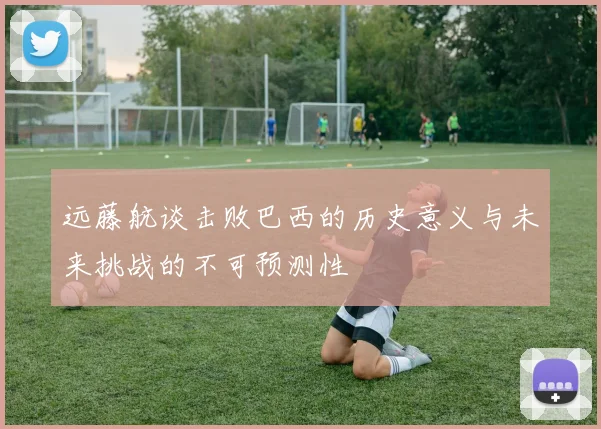 远藤航谈击败巴西的历史意义与未来挑战的不可预测性