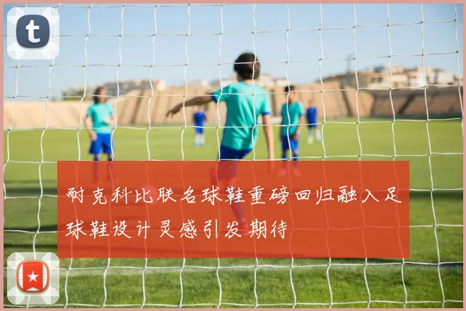耐克科比联名球鞋重磅回归融入足球鞋设计灵感引发期待