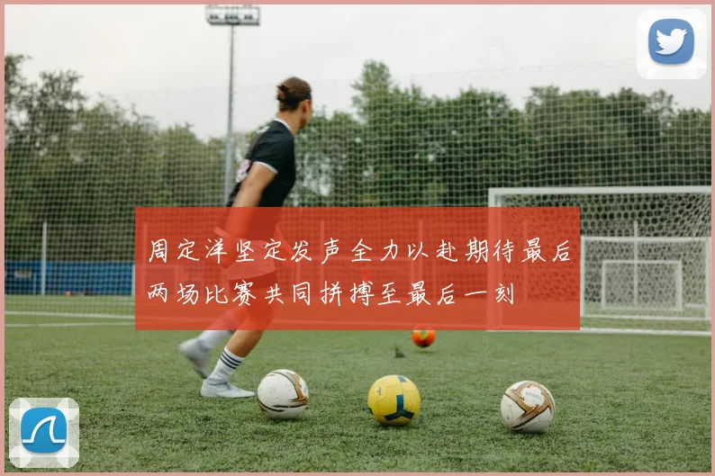 周定洋坚定发声全力以赴期待最后两场比赛共同拼搏至最后一刻