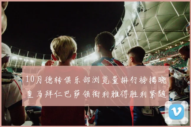 10月德转俱乐部浏览量排行榜揭晓皇马拜仁巴萨领衔利雅得胜利紧随其后