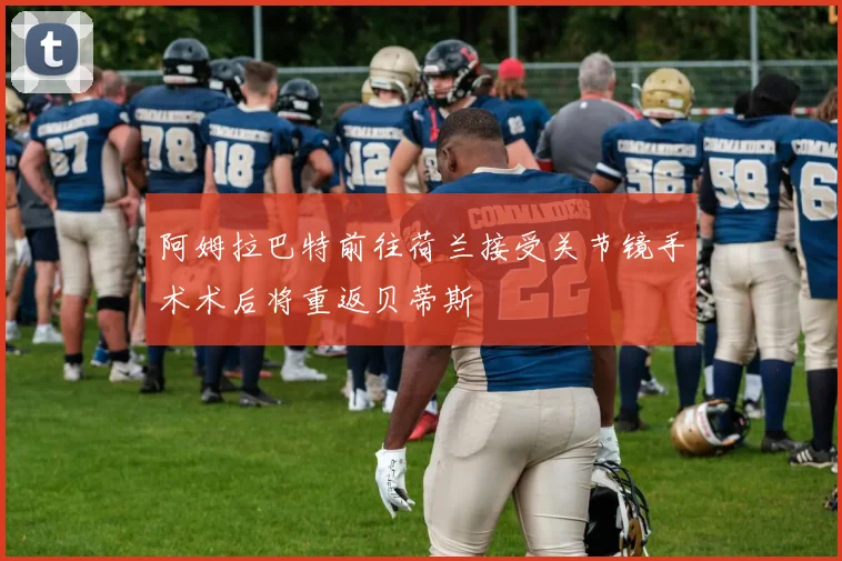 阿姆拉巴特前往荷兰接受关节镜手术术后将重返贝蒂斯