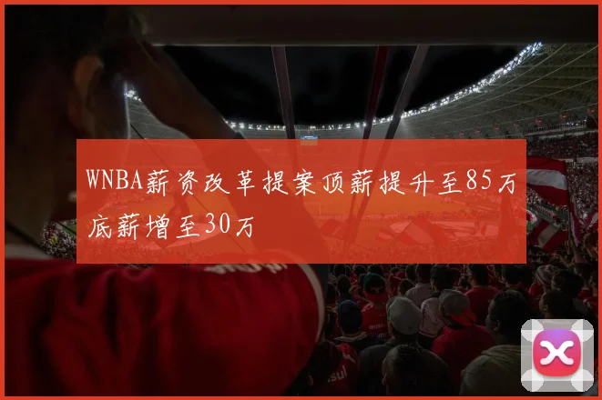 WNBA薪资改革提案顶薪提升至85万底薪增至30万
