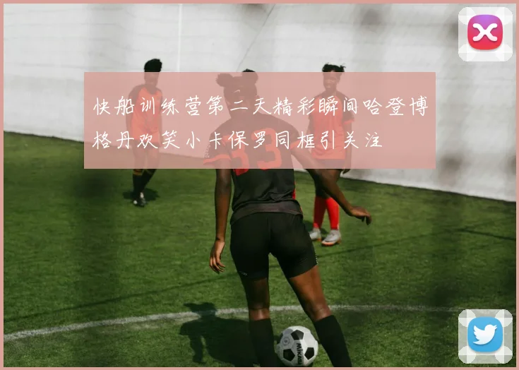 快船训练营第二天精彩瞬间哈登博格丹欢笑小卡保罗同框引关注
