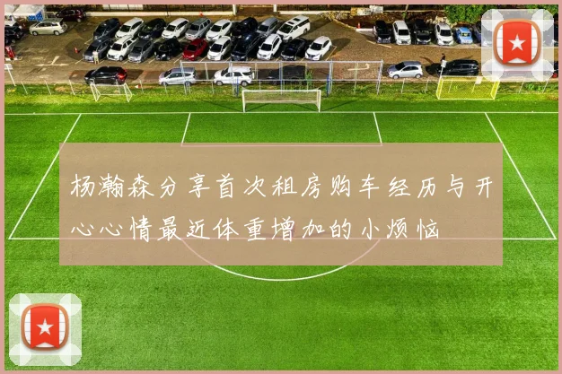 杨瀚森分享首次租房购车经历与开心心情最近体重增加的小烦恼