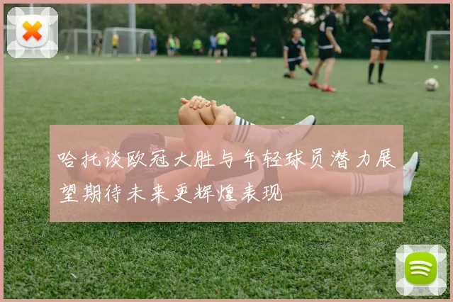 哈托谈欧冠大胜与年轻球员潜力展望期待未来更辉煌表现