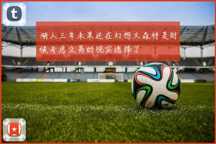 湖人三年未果还在幻想文森特是时候考虑交易的现实选择了