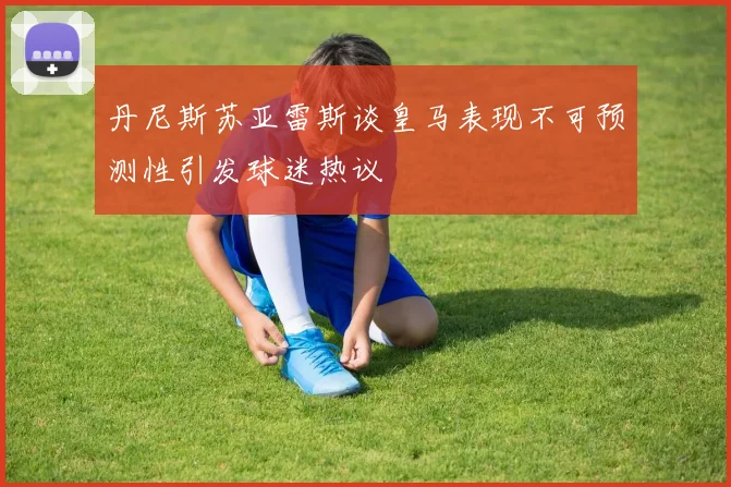 丹尼斯苏亚雷斯谈皇马表现不可预测性引发球迷热议