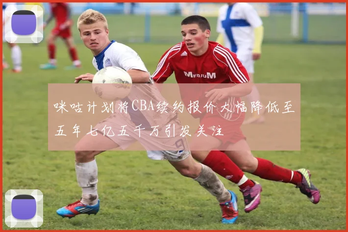 咪咕计划将CBA续约报价大幅降低至五年七亿五千万引发关注