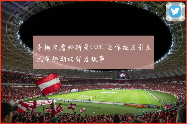 夸梅谈詹姆斯是GOAT合作经历引发流量热潮的背后故事