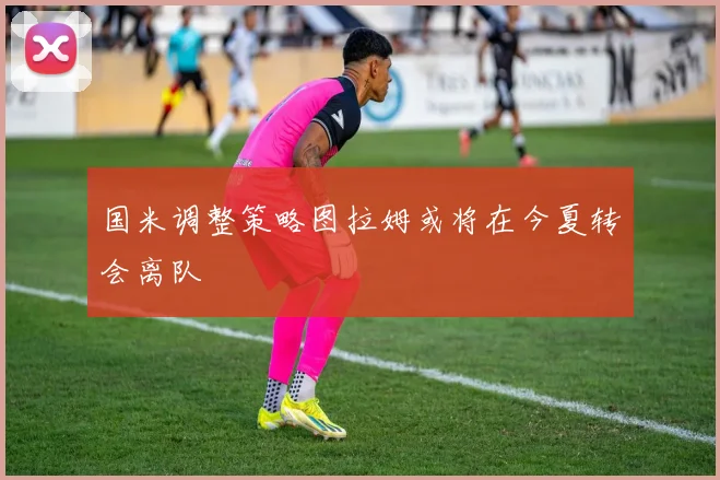 国米调整策略图拉姆或将在今夏转会离队