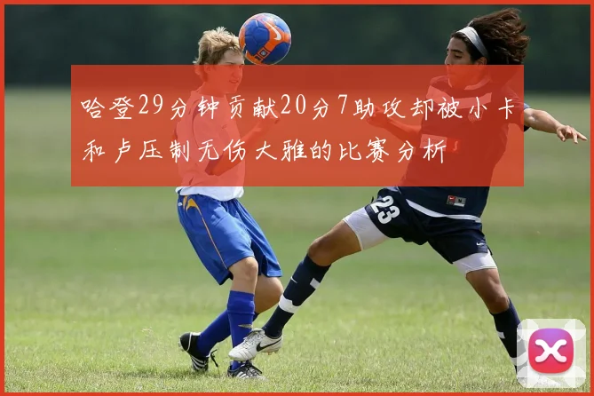 哈登29分钟贡献20分7助攻却被小卡和卢压制无伤大雅的比赛分析