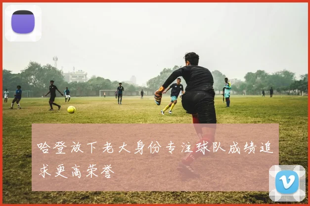 哈登放下老大身份专注球队成绩追求更高荣誉