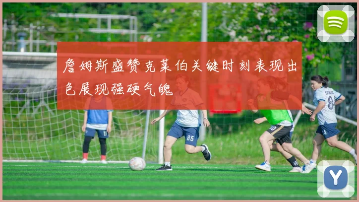 詹姆斯盛赞克莱伯关键时刻表现出色展现强硬气魄
