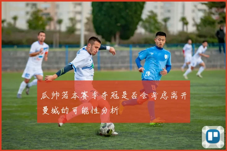 瓜帅若本赛季夺冠是否会考虑离开曼城的可能性分析