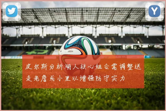 皮尔斯分析湖人核心组合需调整送走老詹或小里以增强防守实力