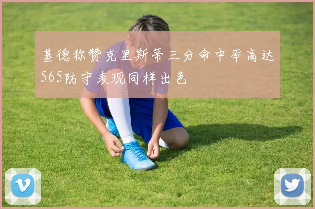 基德称赞克里斯蒂三分命中率高达565防守表现同样出色