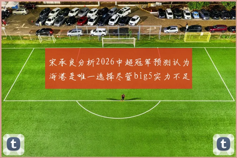 宋承良分析2026中超冠军预测认为海港是唯一选择尽管big5实力不足