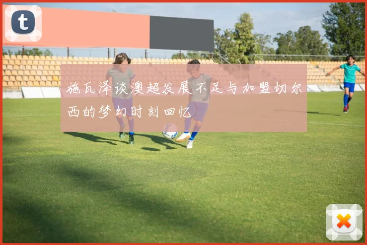 施瓦泽谈澳超发展不足与加盟切尔西的梦幻时刻回忆