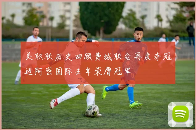 美职联历史回顾费城联合再度夺冠迈阿密国际去年荣膺冠军
